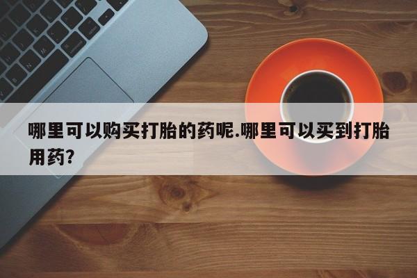 那里有私人卖打胎药哪里可以购买打胎的药呢.哪里可以买到打胎用药？