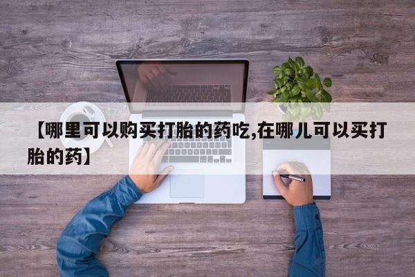 那里有私人卖打胎药【哪里可以购买打胎的药吃,在哪儿可以买打胎的药】