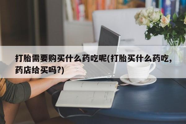 那里有私人卖打胎药打胎需要购买什么药吃呢(打胎买什么药吃,药店给买吗?)