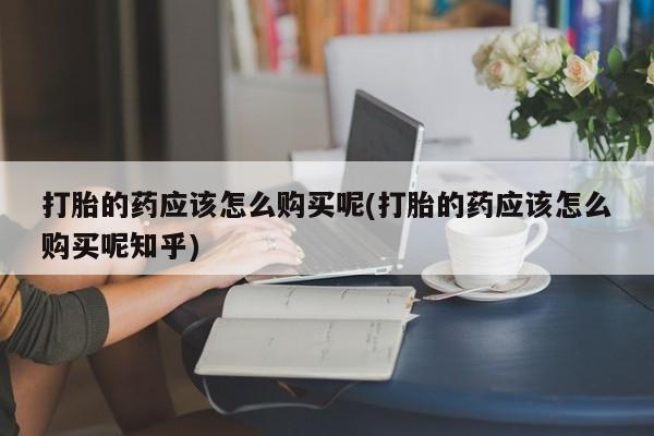 那里有私人卖打胎药打胎的药应该怎么购买呢(打胎的药应该怎么购买呢知乎)